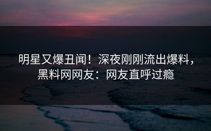 明星又爆丑闻!深夜刚刚流出爆料,黑料网网友:网友直呼过瘾
