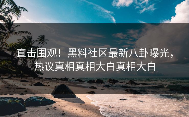 直击围观!黑料社区最新八卦曝光,热议真相真相大白真相大白