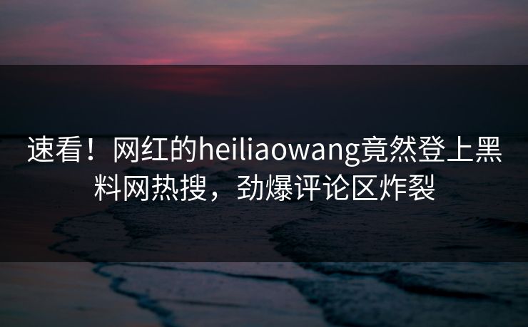 速看！网红的heiliaowang竟然登上黑料网热搜，劲爆评论区炸裂