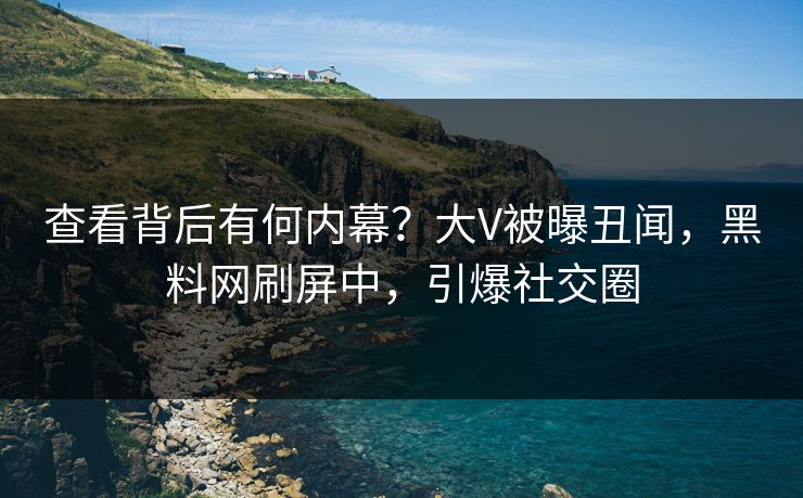 查看背后有何内幕？大V被曝丑闻，黑料网刷屏中，引爆社交圈