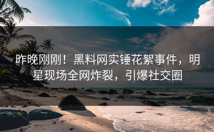 昨晚刚刚！黑料网实锤花絮事件，明星现场全网炸裂，引爆社交圈