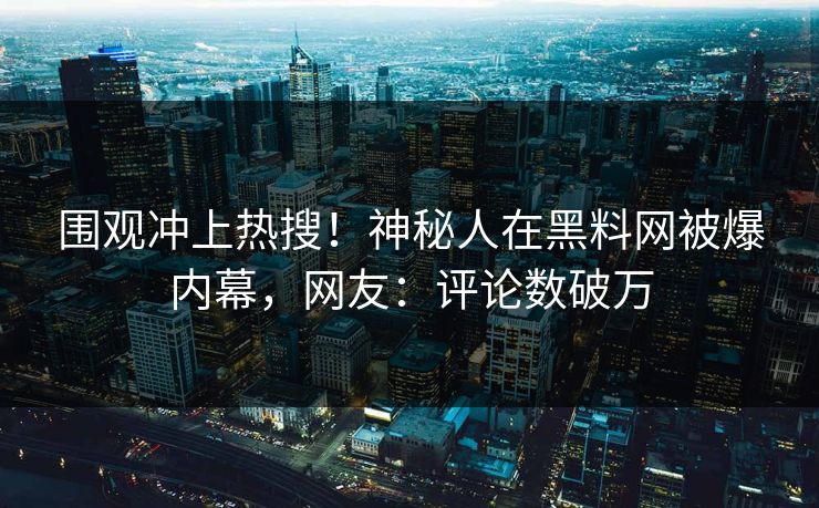围观冲上热搜！神秘人在黑料网被爆内幕，网友：评论数破万