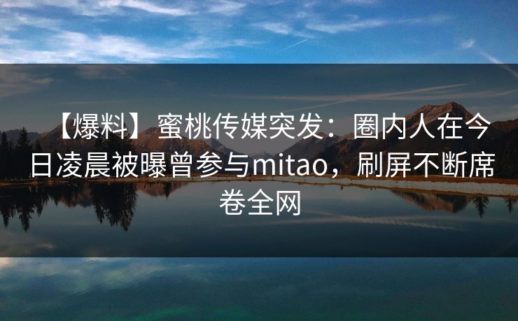 【爆料】蜜桃传媒突发：圈内人在今日凌晨被曝曾参与mitao，刷屏不断席卷全网