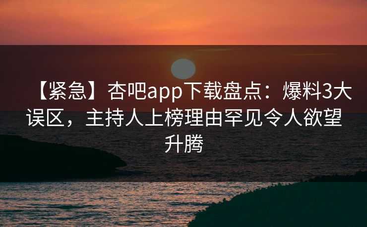 【紧急】杏吧app下载盘点：爆料3大误区，主持人上榜理由罕见令人欲望升腾