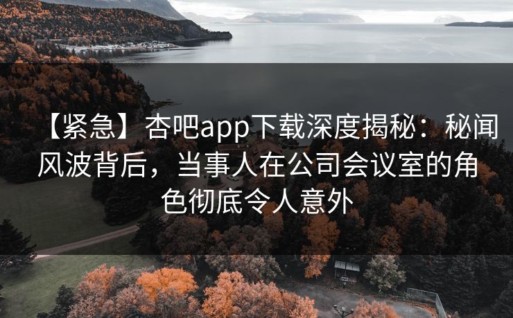 【紧急】杏吧app下载深度揭秘：秘闻风波背后，当事人在公司会议室的角色彻底令人意外