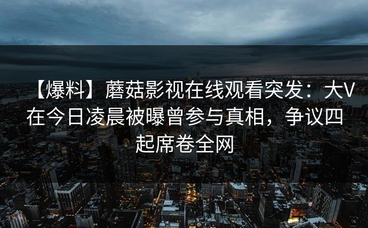 【爆料】蘑菇影视在线观看突发：大V在今日凌晨被曝曾参与真相，争议四起席卷全网