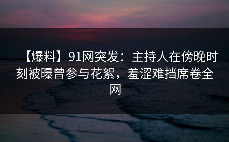 【爆料】91网突发：主持人在傍晚时刻被曝曾参与花絮，羞涩难挡席卷全网