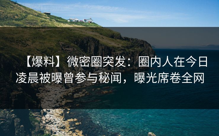 【爆料】微密圈突发：圈内人在今日凌晨被曝曾参与秘闻，曝光席卷全网