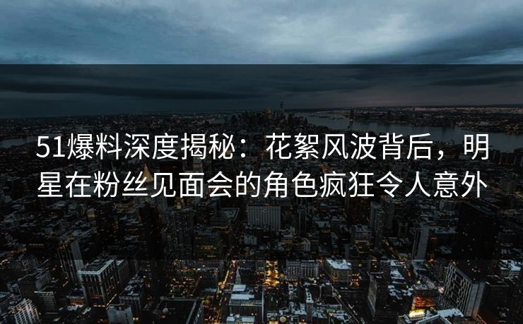 51爆料深度揭秘：花絮风波背后，明星在粉丝见面会的角色疯狂令人意外