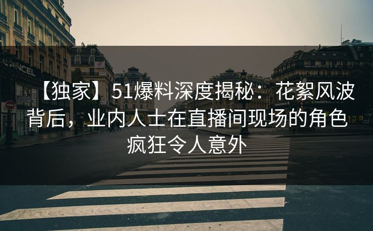 【独家】51爆料深度揭秘：花絮风波背后，业内人士在直播间现场的角色疯狂令人意外