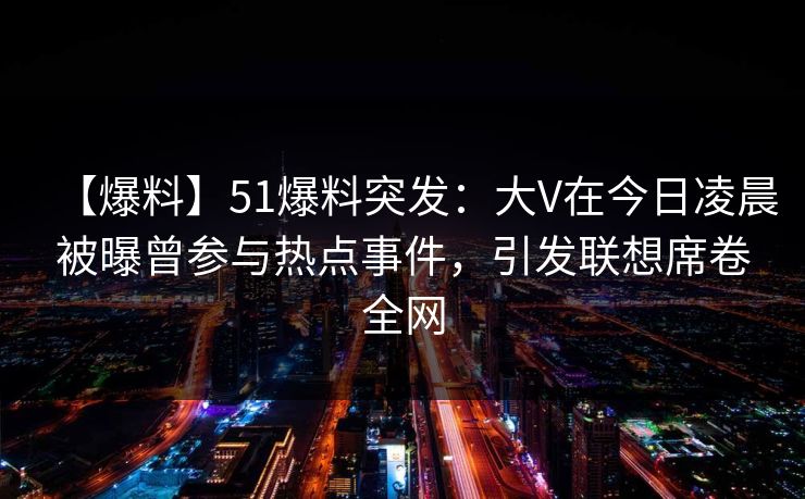 【爆料】51爆料突发：大V在今日凌晨被曝曾参与热点事件，引发联想席卷全网