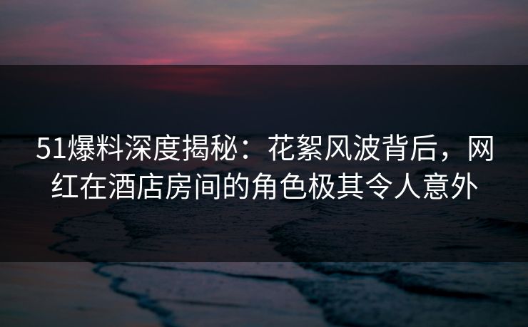 51爆料深度揭秘：花絮风波背后，网红在酒店房间的角色极其令人意外