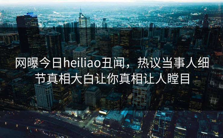 网曝今日heiliao丑闻，热议当事人细节真相大白让你真相让人瞠目