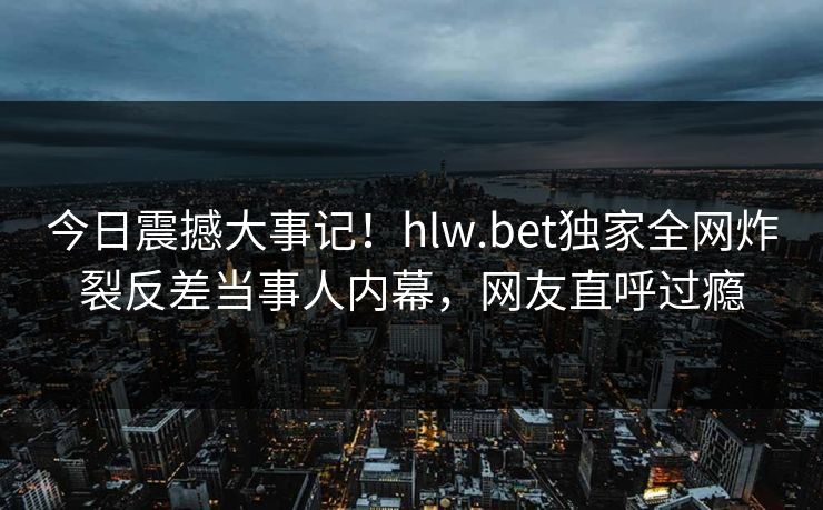 今日震撼大事记！hlw.bet独家全网炸裂反差当事人内幕，网友直呼过瘾