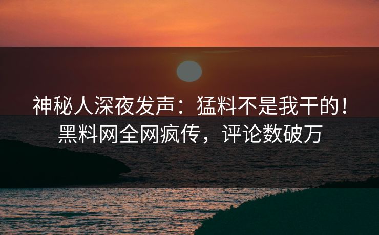 神秘人深夜发声：猛料不是我干的！黑料网全网疯传，评论数破万