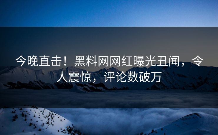 今晚直击！黑料网网红曝光丑闻，令人震惊，评论数破万