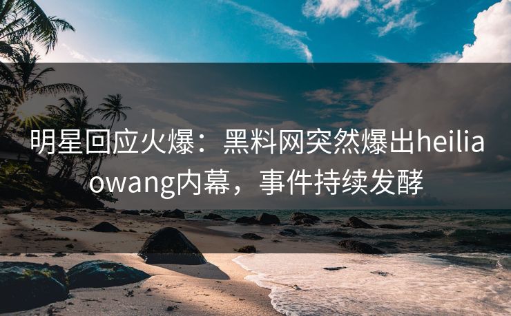 明星回应火爆：黑料网突然爆出heiliaowang内幕，事件持续发酵