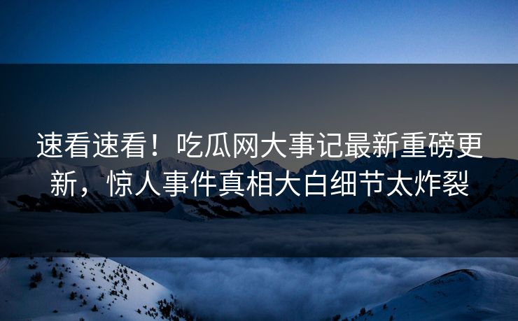速看速看！吃瓜网大事记最新重磅更新，惊人事件真相大白细节太炸裂