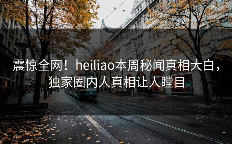 震惊全网！heiliao本周秘闻真相大白，独家圈内人真相让人瞠目
