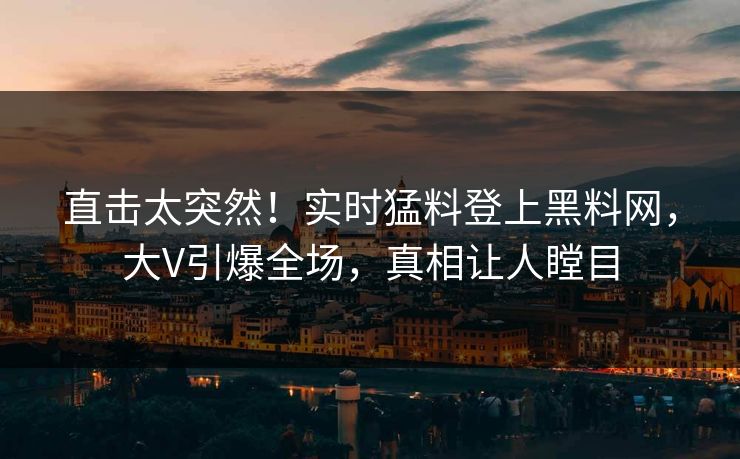 直击太突然！实时猛料登上黑料网，大V引爆全场，真相让人瞠目