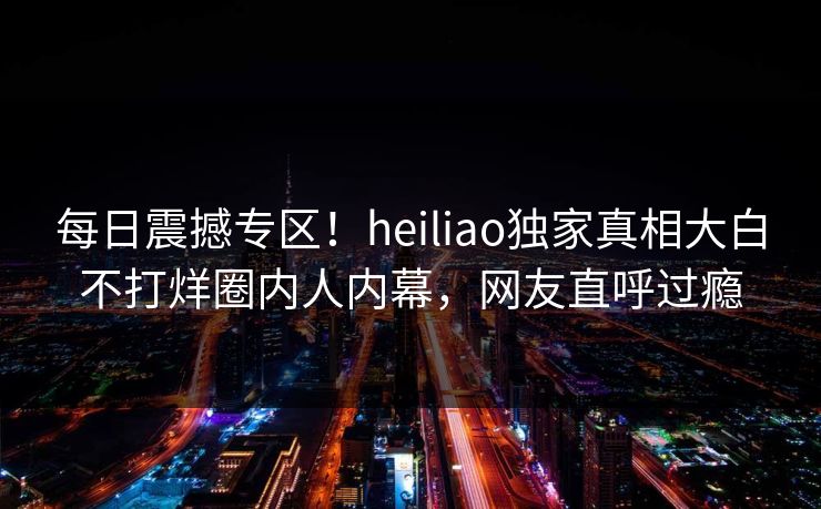 每日震撼专区！heiliao独家真相大白不打烊圈内人内幕，网友直呼过瘾