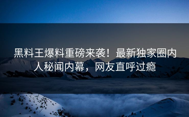 黑料王爆料重磅来袭！最新独家圈内人秘闻内幕，网友直呼过瘾