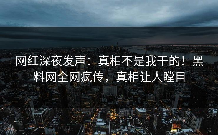 网红深夜发声：真相不是我干的！黑料网全网疯传，真相让人瞠目