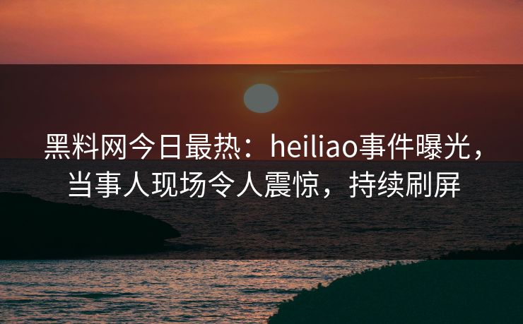 黑料网今日最热：heiliao事件曝光，当事人现场令人震惊，持续刷屏