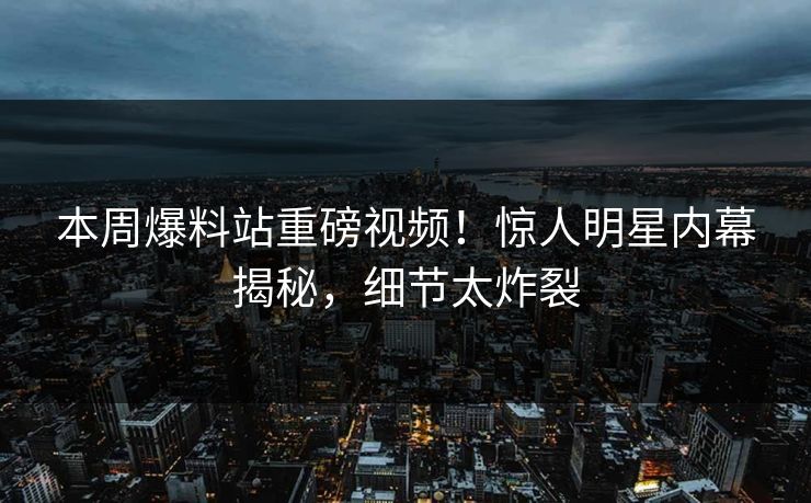 本周爆料站重磅视频！惊人明星内幕揭秘，细节太炸裂