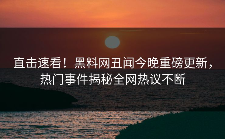 直击速看！黑料网丑闻今晚重磅更新，热门事件揭秘全网热议不断