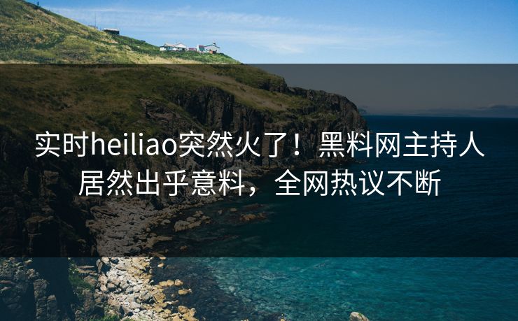 实时heiliao突然火了！黑料网主持人居然出乎意料，全网热议不断