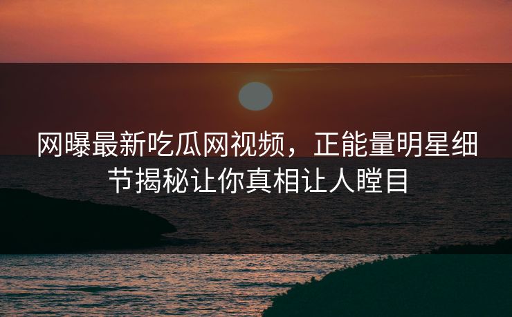 网曝最新吃瓜网视频，正能量明星细节揭秘让你真相让人瞠目