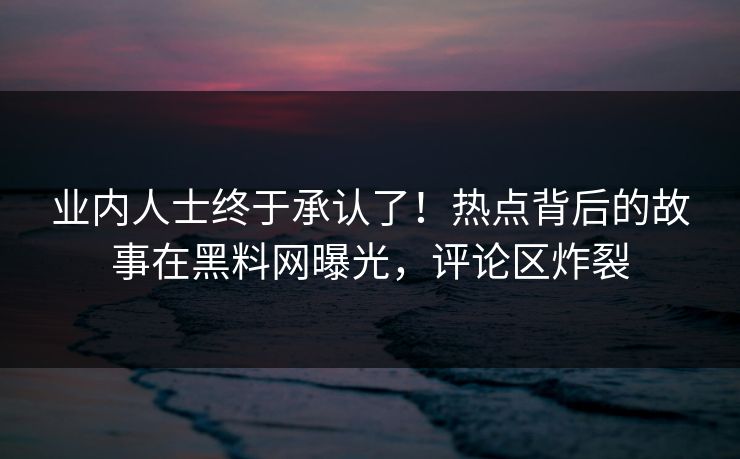 业内人士终于承认了！热点背后的故事在黑料网曝光，评论区炸裂