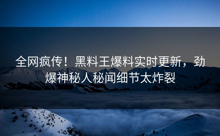 全网疯传！黑料王爆料实时更新，劲爆神秘人秘闻细节太炸裂