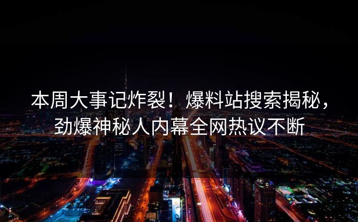 本周大事记炸裂！爆料站搜索揭秘，劲爆神秘人内幕全网热议不断