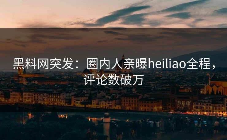 黑料网突发：圈内人亲曝heiliao全程，评论数破万