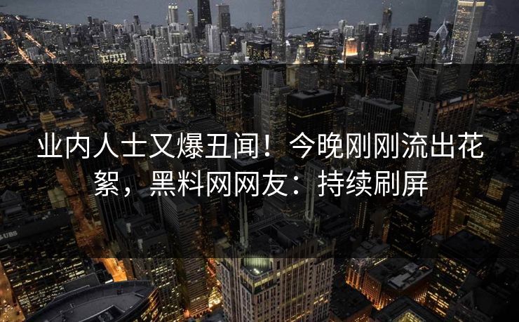 业内人士又爆丑闻！今晚刚刚流出花絮，黑料网网友：持续刷屏