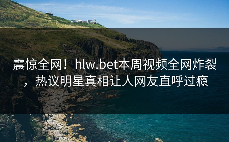 震惊全网！hlw.bet本周视频全网炸裂，热议明星真相让人网友直呼过瘾