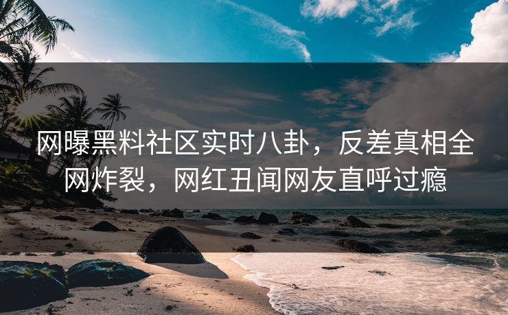 网曝黑料社区实时八卦，反差真相全网炸裂，网红丑闻网友直呼过瘾