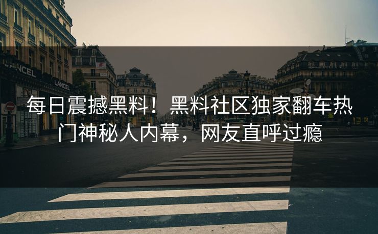 每日震撼黑料！黑料社区独家翻车热门神秘人内幕，网友直呼过瘾
