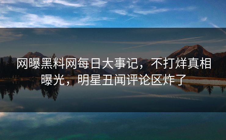网曝黑料网每日大事记，不打烊真相曝光，明星丑闻评论区炸了