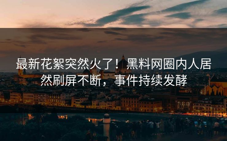 最新花絮突然火了！黑料网圈内人居然刷屏不断，事件持续发酵