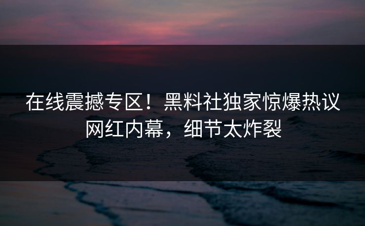 在线震撼专区！黑料社独家惊爆热议网红内幕，细节太炸裂