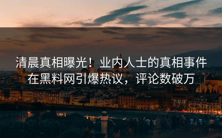 清晨真相曝光！业内人士的真相事件在黑料网引爆热议，评论数破万