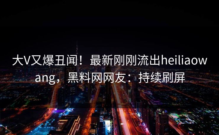 大V又爆丑闻！最新刚刚流出heiliaowang，黑料网网友：持续刷屏