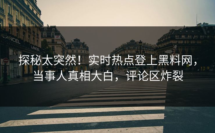 探秘太突然！实时热点登上黑料网，当事人真相大白，评论区炸裂