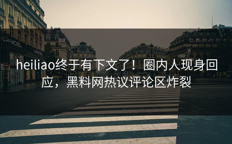 heiliao终于有下文了！圈内人现身回应，黑料网热议评论区炸裂