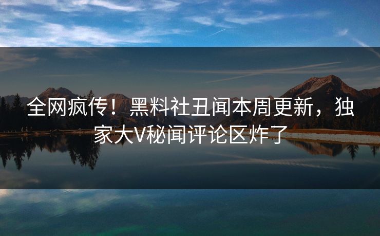 全网疯传！黑料社丑闻本周更新，独家大V秘闻评论区炸了