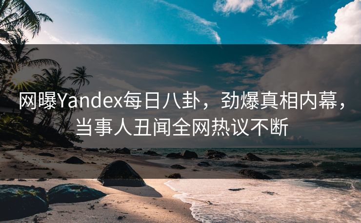 网曝Yandex每日八卦，劲爆真相内幕，当事人丑闻全网热议不断