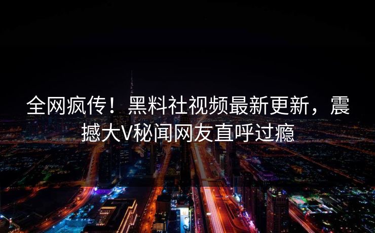 全网疯传！黑料社视频最新更新，震撼大V秘闻网友直呼过瘾
